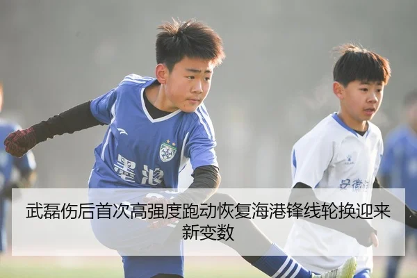 武磊伤后首次高强度跑动恢复海港锋线轮换迎来新变数