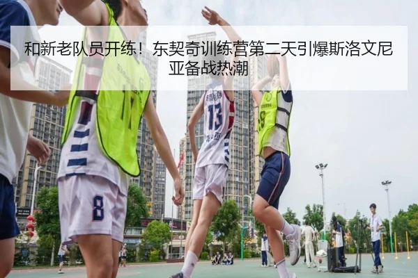 和新老队员开练！东契奇训练营第二天引爆斯洛文尼亚备战热潮