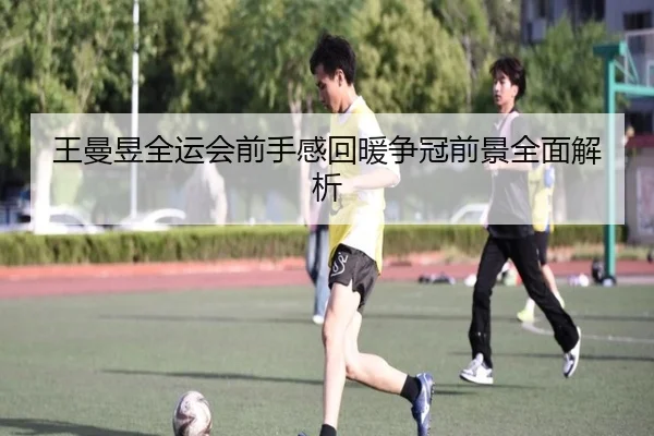 王曼昱全运会前手感回暖争冠前景全面解析